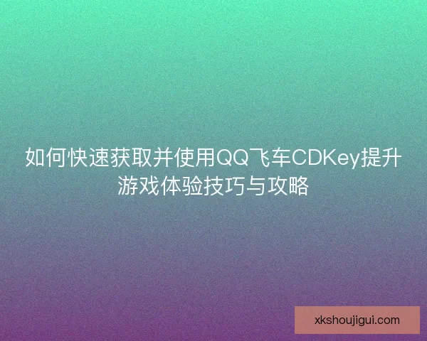 如何快速获取并使用QQ飞车CDKey提升游戏体验技巧与攻略