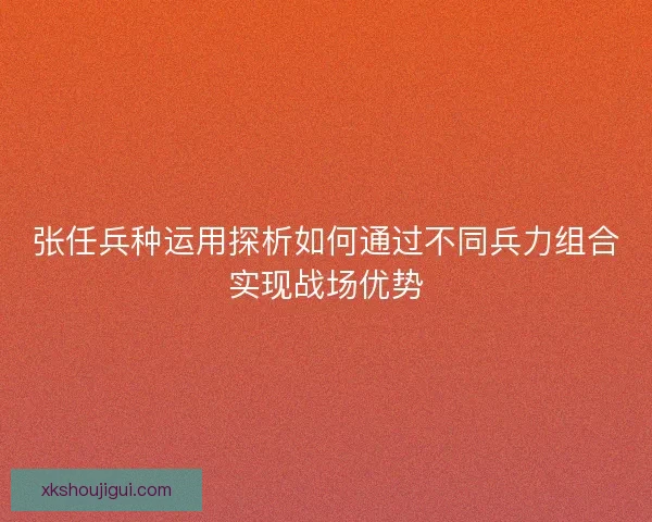 张任兵种运用探析如何通过不同兵力组合实现战场优势