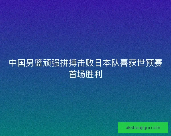 中国男篮顽强拼搏击败日本队喜获世预赛首场胜利