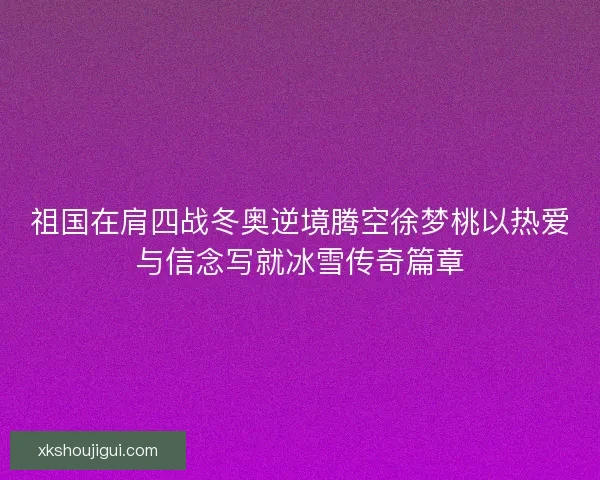 祖国在肩四战冬奥逆境腾空徐梦桃以热爱与信念写就冰雪传奇篇章