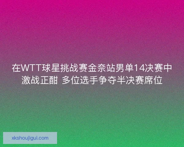 在WTT球星挑战赛金奈站男单14决赛中激战正酣 多位选手争夺半决赛席位
