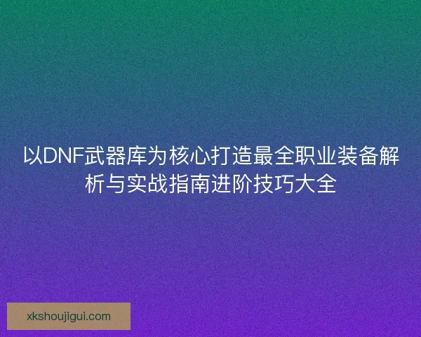以DNF武器库为核心打造最全职业装备解析与实战指南进阶技巧大全