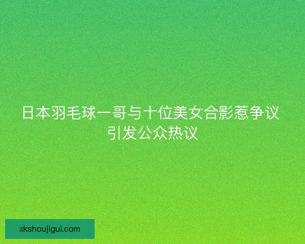 日本羽毛球一哥与十位美女合影惹争议 引发公众热议