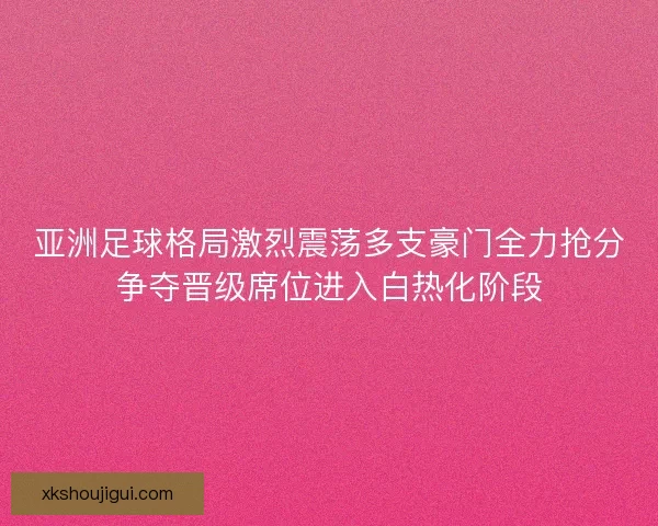 亚洲足球格局激烈震荡多支豪门全力抢分争夺晋级席位进入白热化阶段