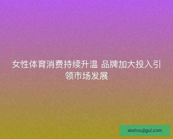 女性体育消费持续升温 品牌加大投入引领市场发展
