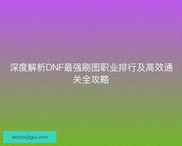 深度解析DNF最强刷图职业排行及高效通关全攻略