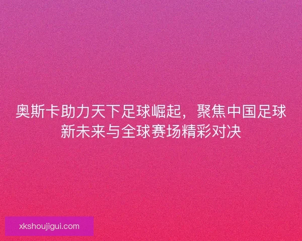 奥斯卡助力天下足球崛起，聚焦中国足球新未来与全球赛场精彩对决