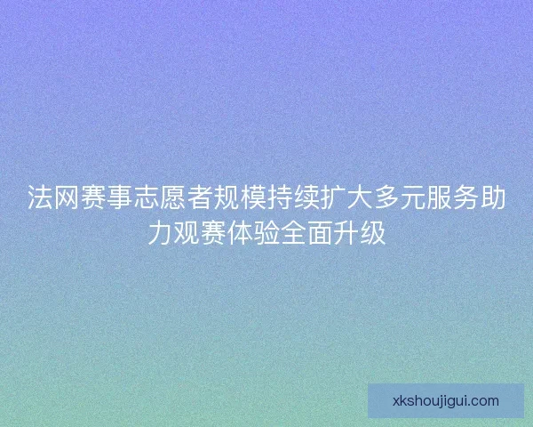 法网赛事志愿者规模持续扩大多元服务助力观赛体验全面升级