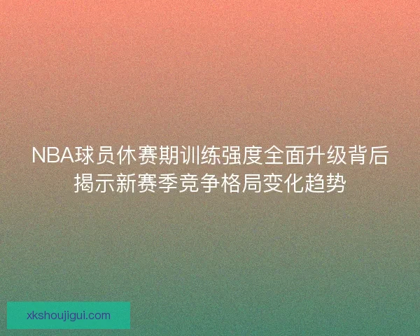 NBA球员休赛期训练强度全面升级背后揭示新赛季竞争格局变化趋势