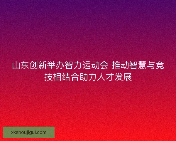 山东创新举办智力运动会 推动智慧与竞技相结合助力人才发展