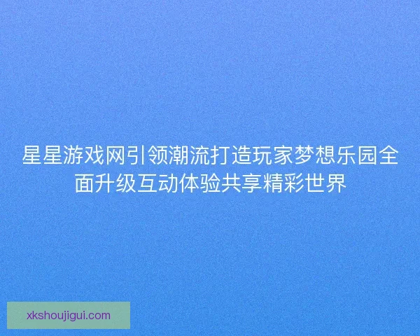 星星游戏网引领潮流打造玩家梦想乐园全面升级互动体验共享精彩世界