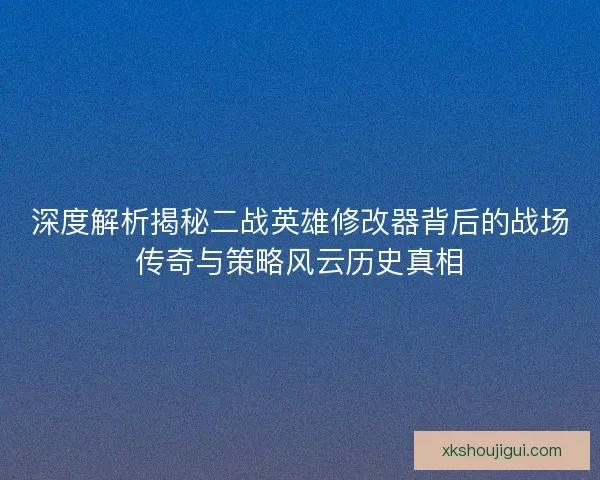深度解析揭秘二战英雄修改器背后的战场传奇与策略风云历史真相